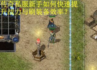 传奇私服新手如何快速提升战力与刷装备效率？