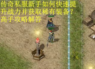 传奇私服新手如何快速提升战力并获取稀有装备？高手攻略解答
