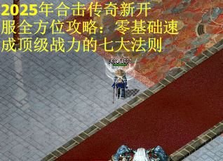 2025年合击传奇新开服全方位攻略：零基础速成顶级战力的七大法则