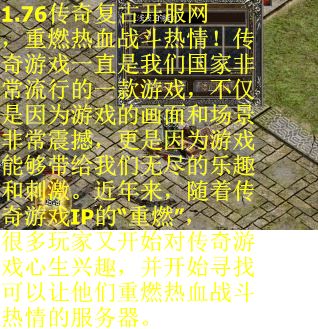 1.76传奇复古开服网，重燃热血战斗热情！传奇游戏一直是我们国家非常流行的一款游戏，不仅是因为游戏的画面和场景非常震撼，更是因为游戏能够带给我们无尽的乐趣和刺激。近年来，随着传奇游戏IP的“重燃”，很多玩家又开始对传奇游戏心生兴趣，并开始寻找可以让他们重燃热血战斗热情的服务器。