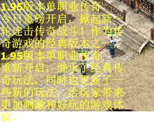 1.95版本单职业传奇今日重磅开启，掀起新一轮连击传奇战斗！作为传奇游戏的经典版本之一，1.95版本单职业传奇重新开启，继承了经典传奇玩法，同时也更新了一些新的玩法，给玩家带来更加刺激和好玩的游戏体验。
