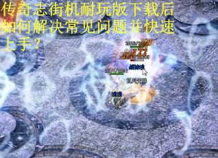 传奇志街机耐玩版下载后如何解决常见问题并快速上手？
