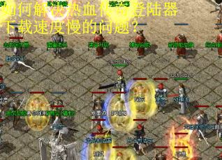 如何解决热血传奇登陆器下载速度慢的问题? 如何解决热血传奇登陆器下载速度慢的问题?