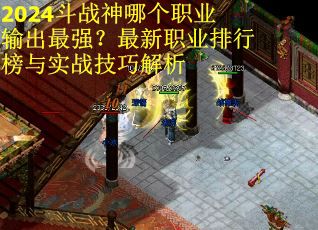 2024斗战神哪个职业输出最强？最新职业排行榜与实战技巧解析